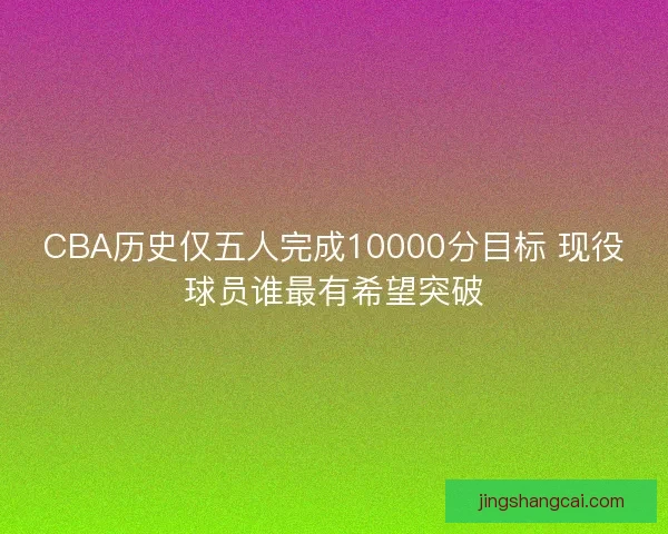 CBA历史仅五人完成10000分目标 现役球员谁最有希望突破
