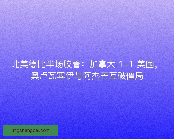 北美德比半场胶着：加拿大 1-1 美国，奥卢瓦塞伊与阿杰芒互破僵局
