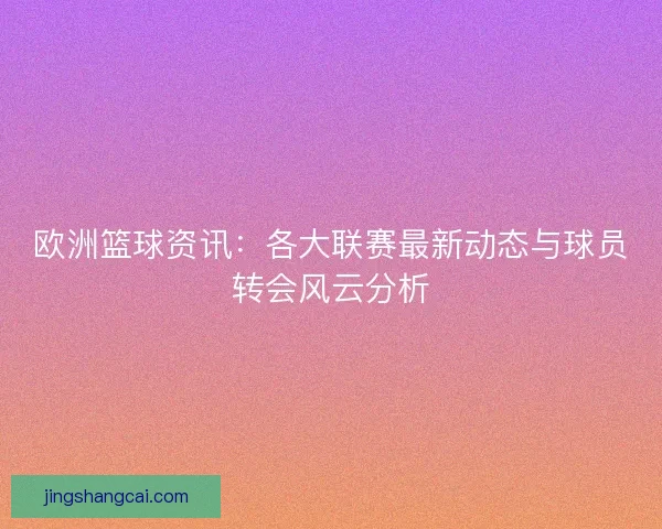 欧洲篮球资讯：各大联赛最新动态与球员转会风云分析