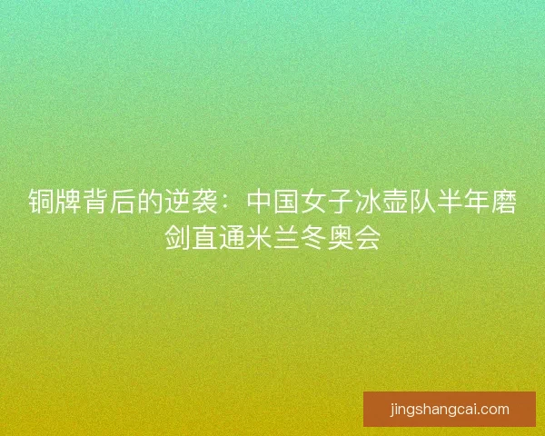 铜牌背后的逆袭：中国女子冰壶队半年磨剑直通米兰冬奥会