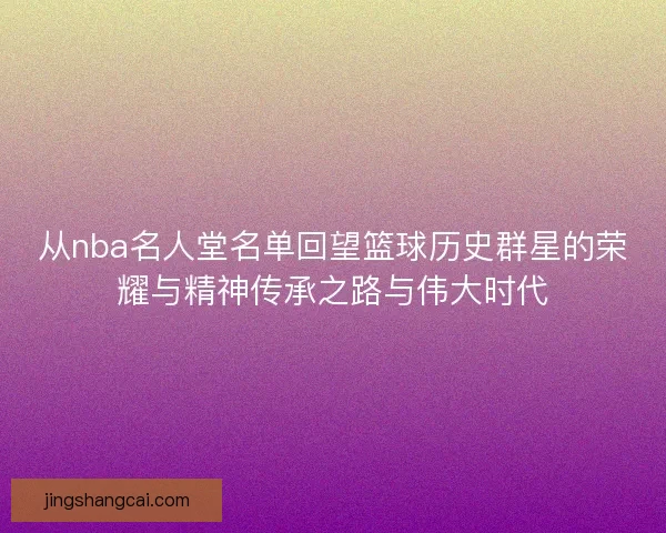 从nba名人堂名单回望篮球历史群星的荣耀与精神传承之路与伟大时代 从nba名人堂名单回望篮球历史群星的荣耀与精神传承之路与伟大时代