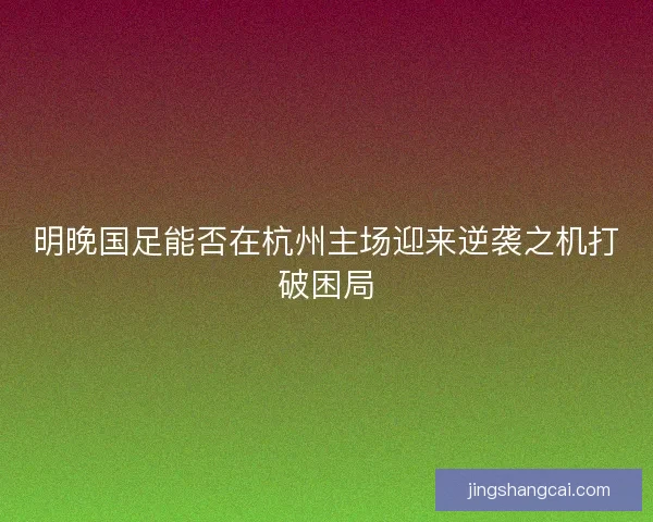 明晚国足能否在杭州主场迎来逆袭之机打破困局