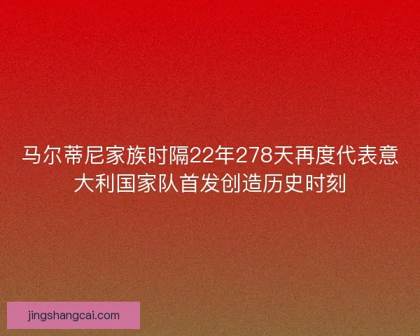 马尔蒂尼家族时隔22年278天再度代表意大利国家队首发创造历史时刻