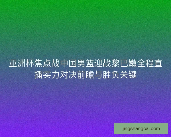 亚洲杯焦点战中国男篮迎战黎巴嫩全程直播实力对决前瞻与胜负关键 亚洲杯焦点战中国男篮迎战黎巴嫩全程直播实力对决前瞻与胜负关键