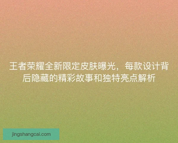 王者荣耀全新限定皮肤曝光，每款设计背后隐藏的精彩故事和独特亮点解析