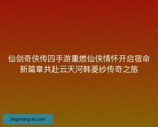 仙剑奇侠传四手游重燃仙侠情怀开启宿命新篇章共赴云天河韩菱纱传奇之旅 仙剑奇侠传四手游重燃仙侠情怀开启宿命新篇章共赴云天河韩菱纱传奇之旅