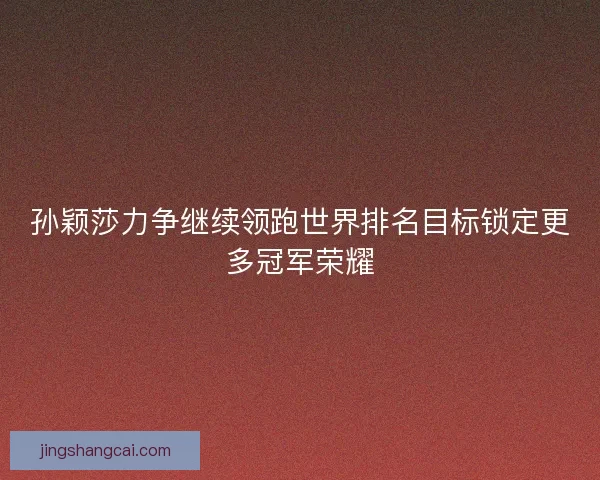 孙颖莎力争继续领跑世界排名目标锁定更多冠军荣耀