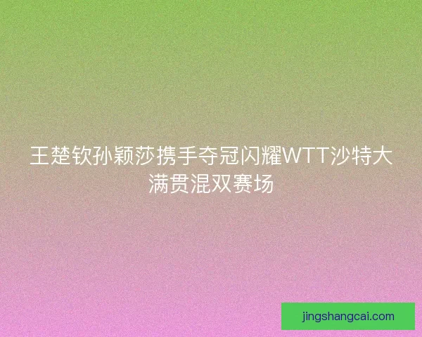 王楚钦孙颖莎携手夺冠闪耀WTT沙特大满贯混双赛场