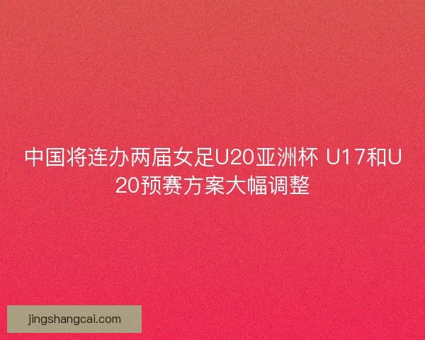 中国将连办两届女足U20亚洲杯 U17和U20预赛方案大幅调整