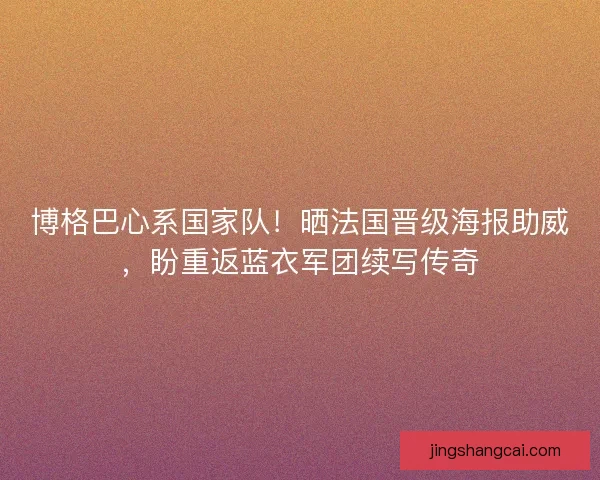 博格巴心系国家队！晒法国晋级海报助威，盼重返蓝衣军团续写传奇