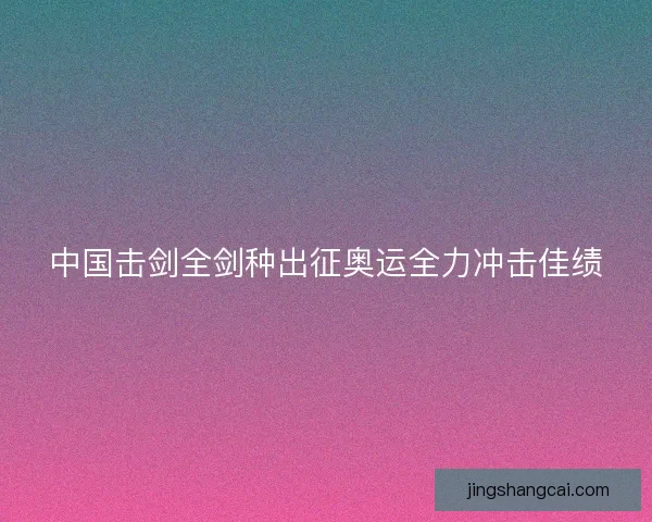 中国击剑全剑种出征奥运全力冲击佳绩