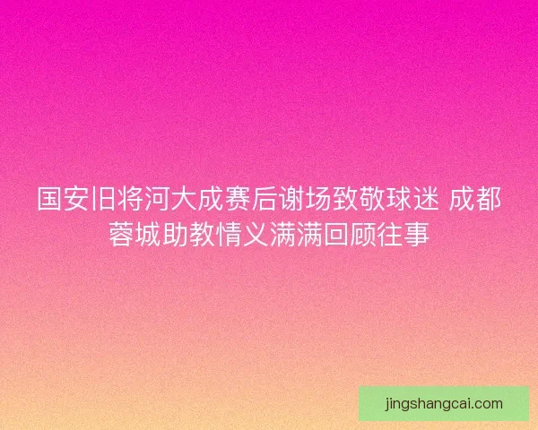 国安旧将河大成赛后谢场致敬球迷 成都蓉城助教情义满满回顾往事