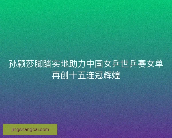 孙颖莎脚踏实地助力中国女乒世乒赛女单再创十五连冠辉煌