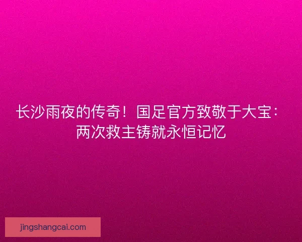 长沙雨夜的传奇！国足官方致敬于大宝：两次救主铸就永恒记忆