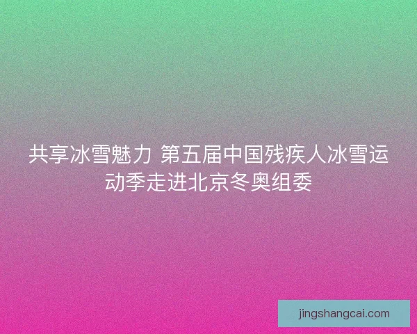 共享冰雪魅力 第五届中国残疾人冰雪运动季走进北京冬奥组委