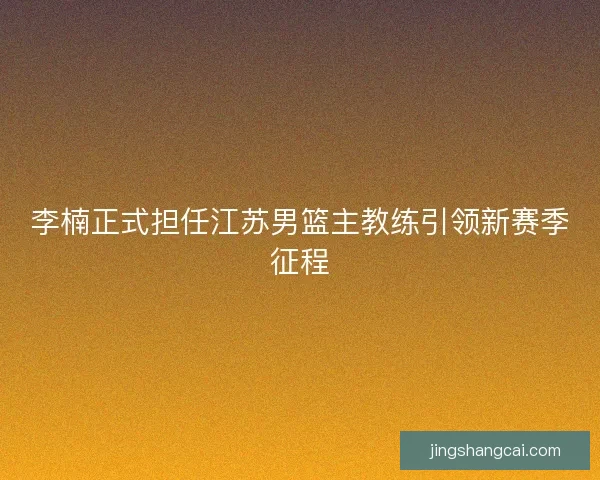 李楠正式担任江苏男篮主教练引领新赛季征程