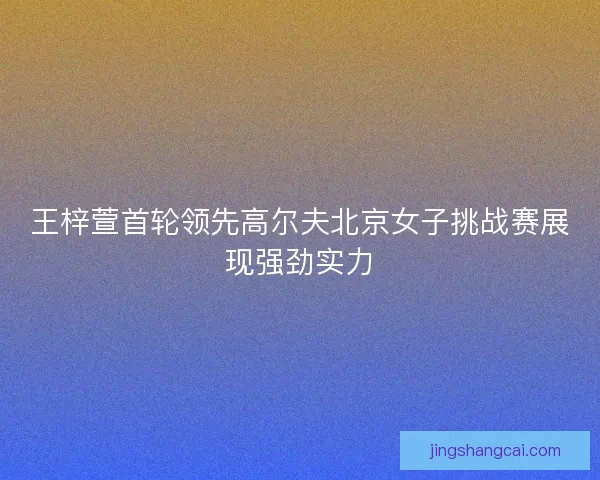 王梓萱首轮领先高尔夫北京女子挑战赛展现强劲实力 王梓萱首轮领先高尔夫北京女子挑战赛展现强劲实力