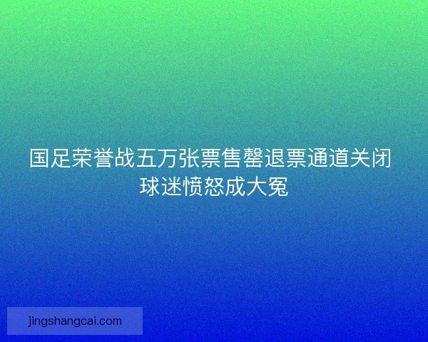 国足荣誉战五万张票售罄退票通道关闭 球迷愤怒成大冤 国足荣誉战五万张票售罄退票通道关闭 球迷愤怒成大冤