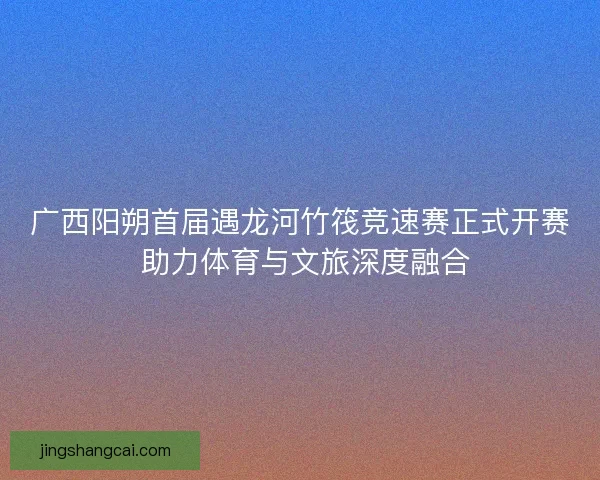 广西阳朔首届遇龙河竹筏竞速赛正式开赛 助力体育与文旅深度融合